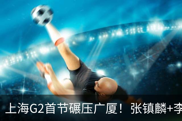 上海G2首节碾压广厦！张镇麟+李弘权18分，大秋死顶，广厦无防守
