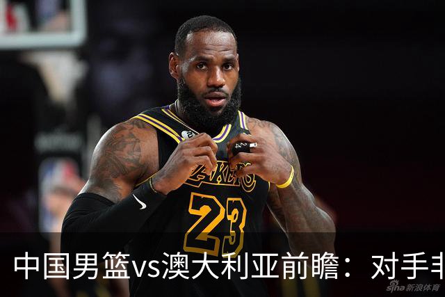 中国男篮vs澳大利亚前瞻：对手非最强阵，男篮磨合阵容是首要目标