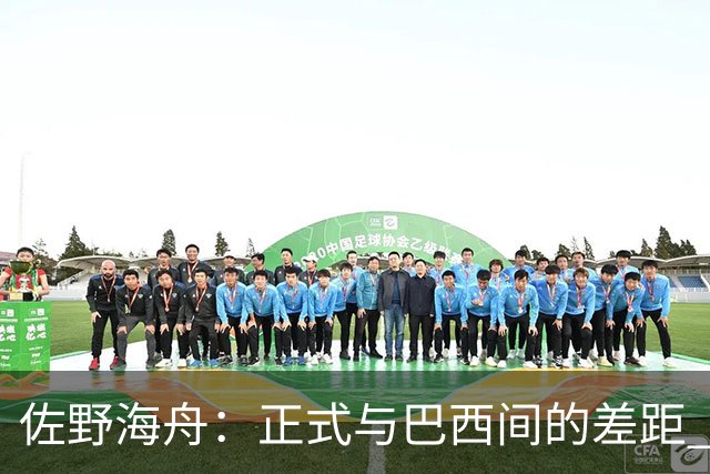佐野海舟：正式与巴西间的差距 要努力成为能带队取胜的核心球员