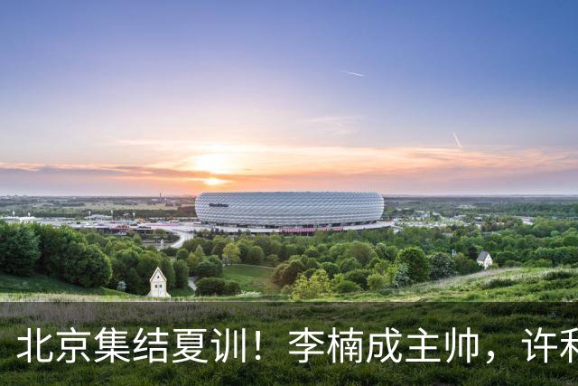 北京集结夏训！李楠成主帅，许利民成总教练，赵睿已归队！