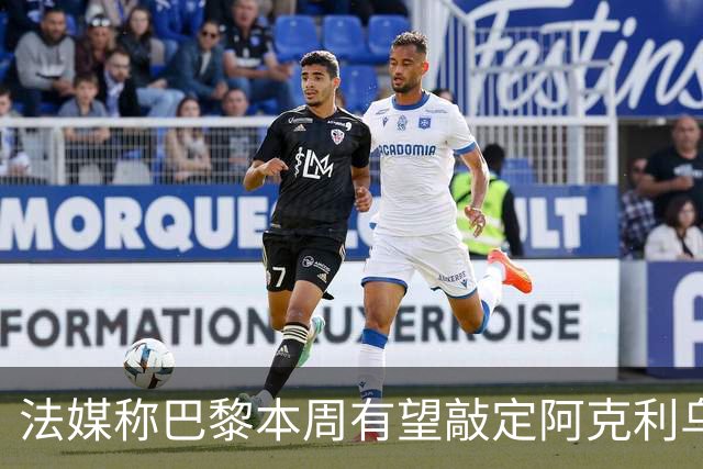 法媒称巴黎本周有望敲定阿克利乌什，利物浦恐失去心仪法国前锋