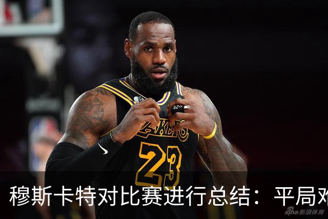 穆斯卡特对比赛进行总结：平局难免遗憾，对球队今天整体表现满意