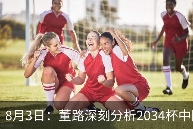 8月3日：董路深刻分析2034杯中国足球小将赛后成功秘诀